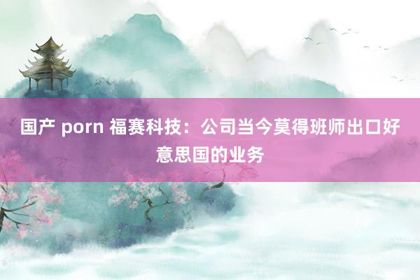 国产 porn 福赛科技：公司当今莫得班师出口好意思国的业务