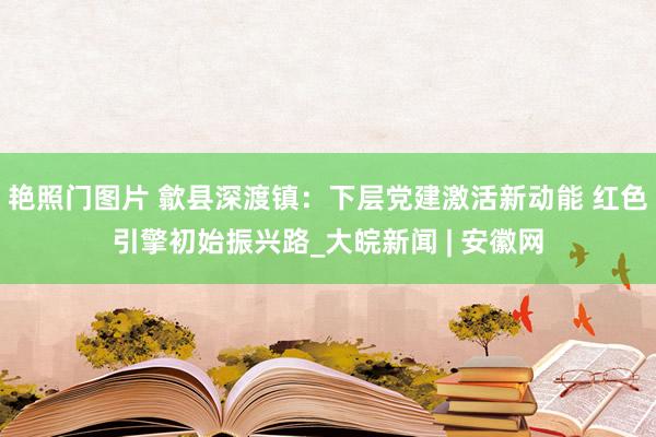 艳照门图片 歙县深渡镇：下层党建激活新动能 红色引擎初始振兴路_大皖新闻 | 安徽网