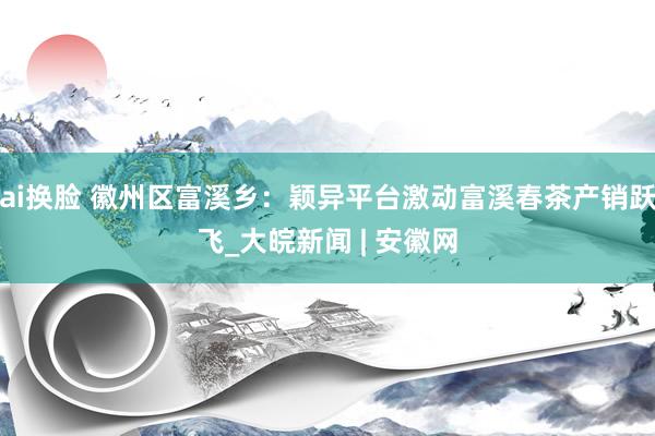 ai换脸 徽州区富溪乡：颖异平台激动富溪春茶产销跃飞_大皖新闻 | 安徽网