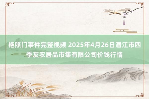 艳照门事件完整视频 2025年4月26日潜江市四季友农居品市集有限公司价钱行情