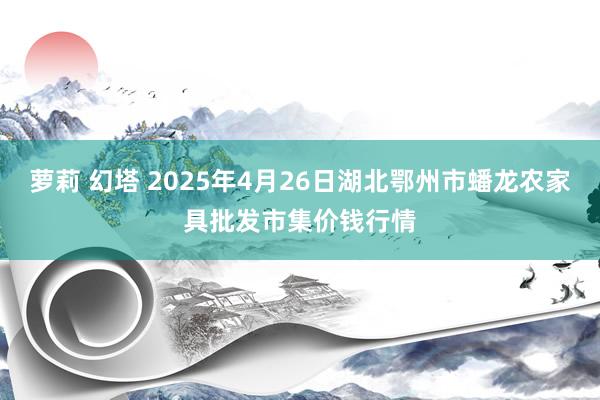 萝莉 幻塔 2025年4月26日湖北鄂州市蟠龙农家具批发市集价钱行情