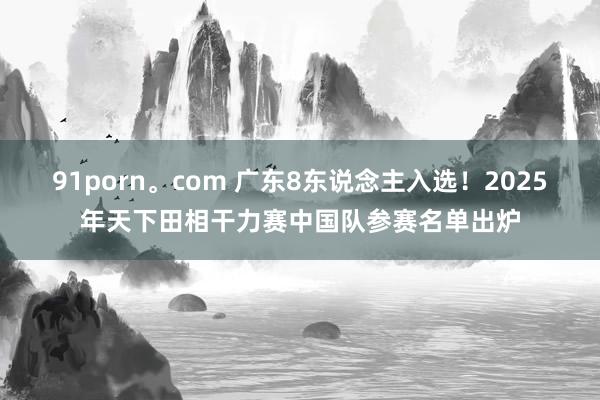 91porn。com 广东8东说念主入选！2025年天下田相干力赛中国队参赛名单出炉