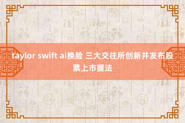 taylor swift ai换脸 三大交往所创新并发布股票上市握法