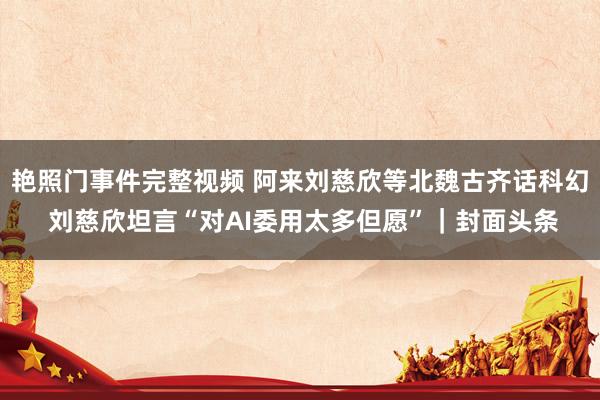 艳照门事件完整视频 阿来刘慈欣等北魏古齐话科幻 刘慈欣坦言“对AI委用太多但愿”｜封面头条
