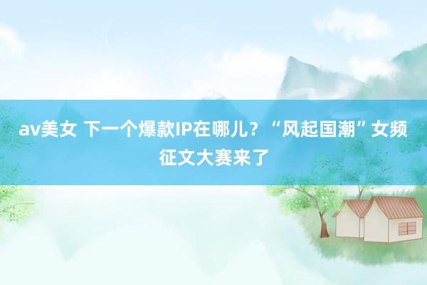 av美女 下一个爆款IP在哪儿？“风起国潮”女频征文大赛来了