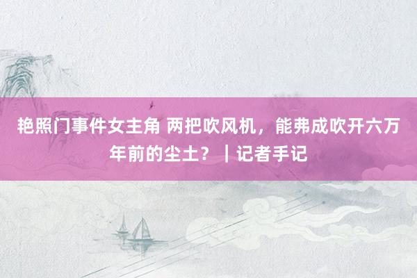 艳照门事件女主角 两把吹风机，能弗成吹开六万年前的尘土？｜记者手记